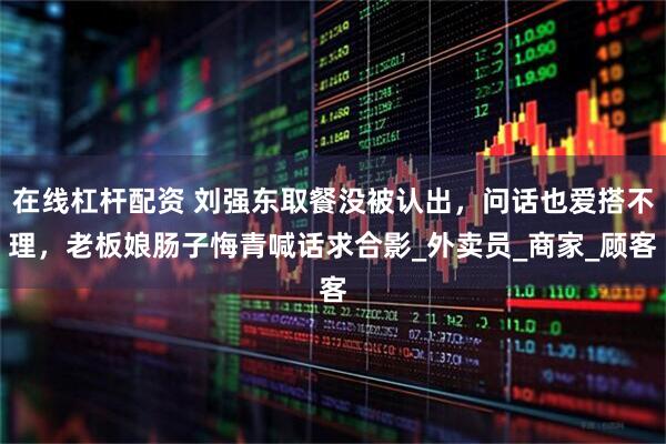 在线杠杆配资 刘强东取餐没被认出，问话也爱搭不理，老板娘肠子悔青喊话求合影_外卖员_商家_顾客