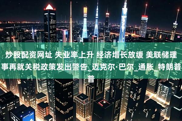 炒股配资网址 失业率上升 经济增长放缓 美联储理事再就关税政策发出警告_迈克尔·巴尔_通胀_特朗普