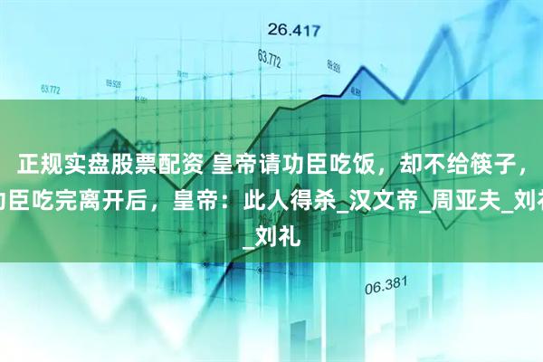 正规实盘股票配资 皇帝请功臣吃饭，却不给筷子，功臣吃完离开后，皇帝：此人得杀_汉文帝_周亚夫_刘礼