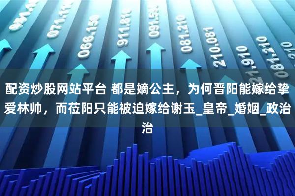 配资炒股网站平台 都是嫡公主，为何晋阳能嫁给挚爱林帅，而莅阳只能被迫嫁给谢玉_皇帝_婚姻_政治