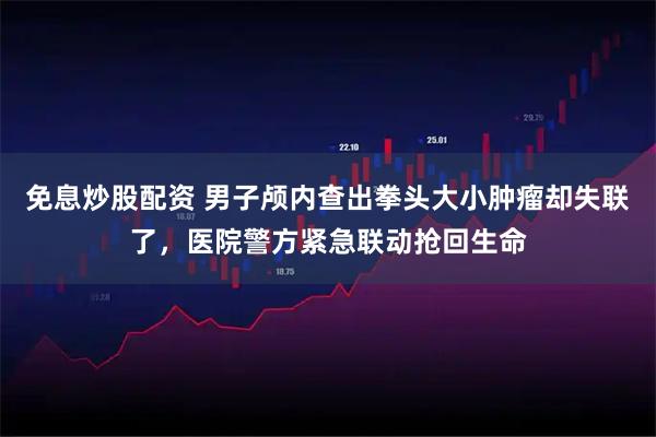 免息炒股配资 男子颅内查出拳头大小肿瘤却失联了，医院警方紧急联动抢回生命