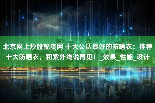 北京网上炒股配资网 十大公认最好的防晒衣：推荐十大防晒衣，和紫外线说再见！_效果_性能_设计