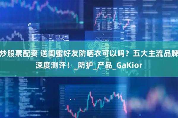 炒股票配资 送闺蜜好友防晒衣可以吗？五大主流品牌深度测评！_防护_产品_GaKior
