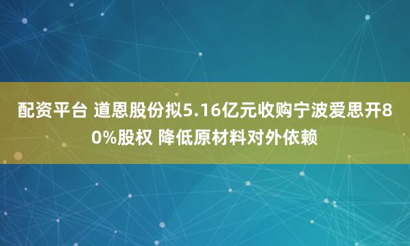 配资平台 道恩股份拟5.16亿元收购宁波爱思开80%股权 降低原材料对外依赖
